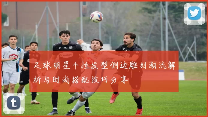 足球明星个性发型侧边雕刻潮流解析与时尚搭配技巧分享