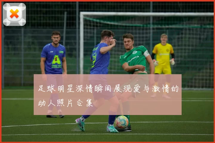 足球明星深情瞬间展现爱与激情的动人照片合集