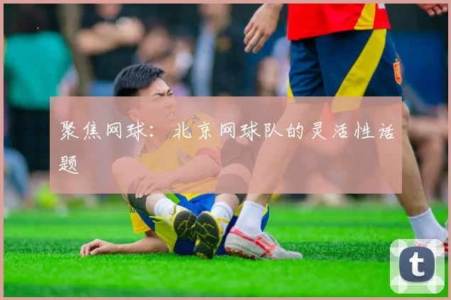 聚焦网球：北京网球队的灵活性话题