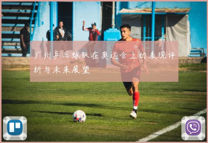 广州乒乓球队在奥运会上的表现评析与未来展望