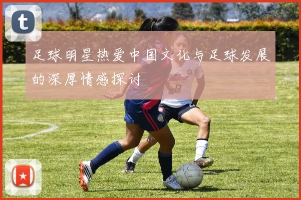 足球明星热爱中国文化与足球发展的深厚情感探讨
