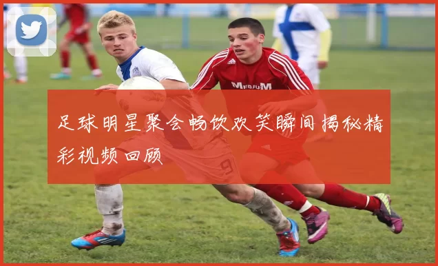 足球明星聚会畅饮欢笑瞬间揭秘精彩视频回顾