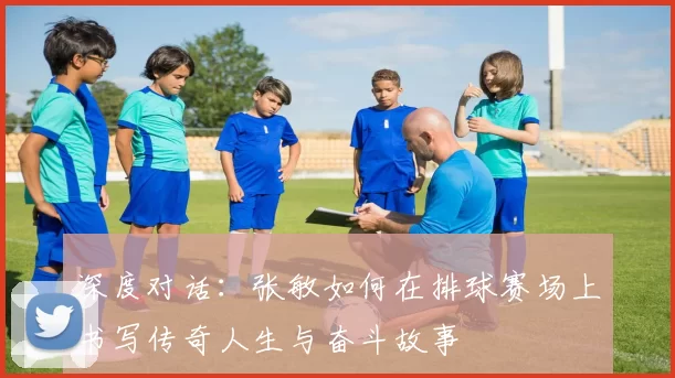 深度对话：张敏如何在排球赛场上书写传奇人生与奋斗故事