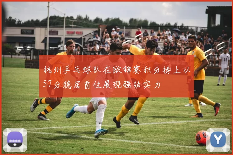 杭州乒乓球队在欧锦赛积分榜上以57分稳居首位展现强劲实力